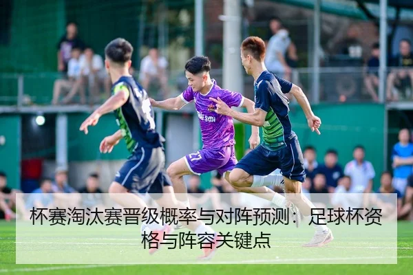 杯赛淘汰赛晋级概率与对阵预测：足球杯资格与阵容关键点